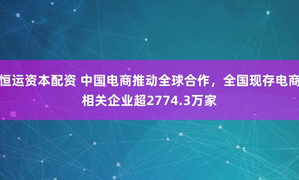 恒运资本配资 中国电商推动全球合作，全国现存电商相关企业超2774.3万家