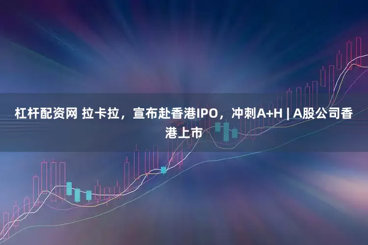 杠杆配资网 拉卡拉，宣布赴香港IPO，冲刺A+H | A股公司香港上市