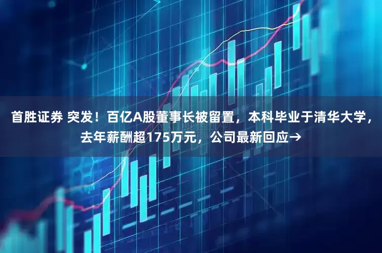 首胜证券 突发！百亿A股董事长被留置，本科毕业于清华大学，去年薪酬超175万元，公司最新回应→