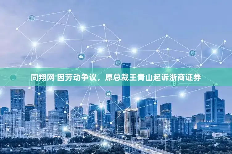 同翔网 因劳动争议，原总裁王青山起诉浙商证券