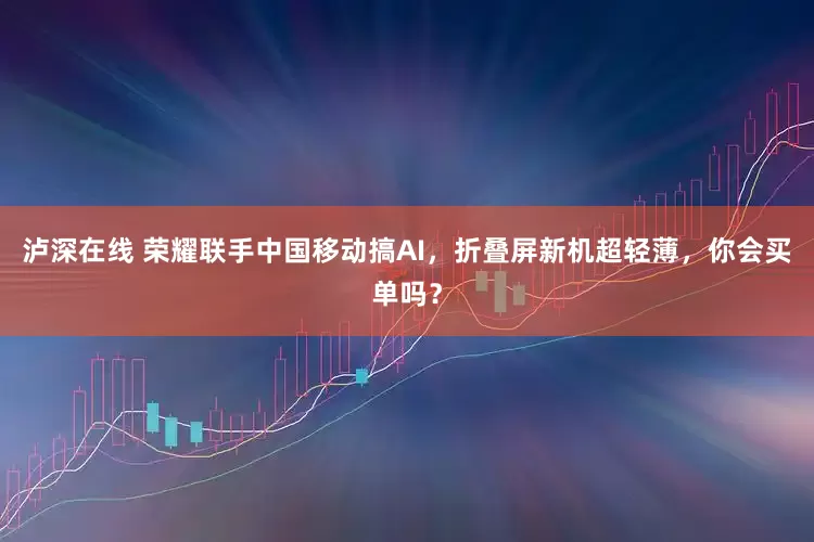 泸深在线 荣耀联手中国移动搞AI，折叠屏新机超轻薄，你会买单吗？