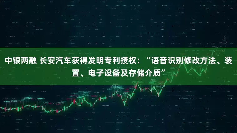 中银两融 长安汽车获得发明专利授权：“语音识别修改方法、装置、电子设备及存储介质”