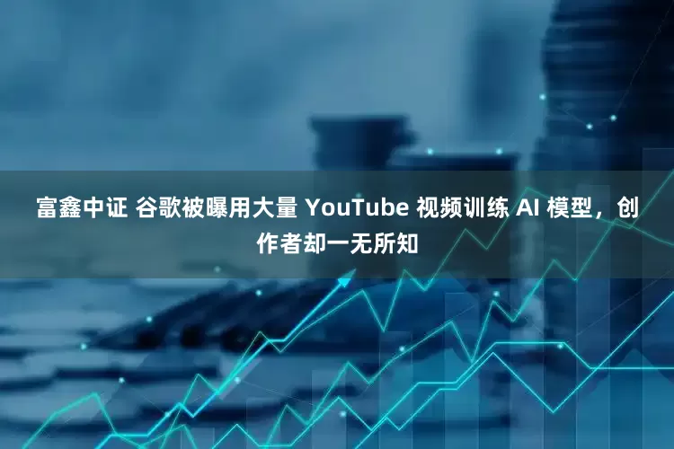 富鑫中证 谷歌被曝用大量 YouTube 视频训练 AI 模型，创作者却一无所知