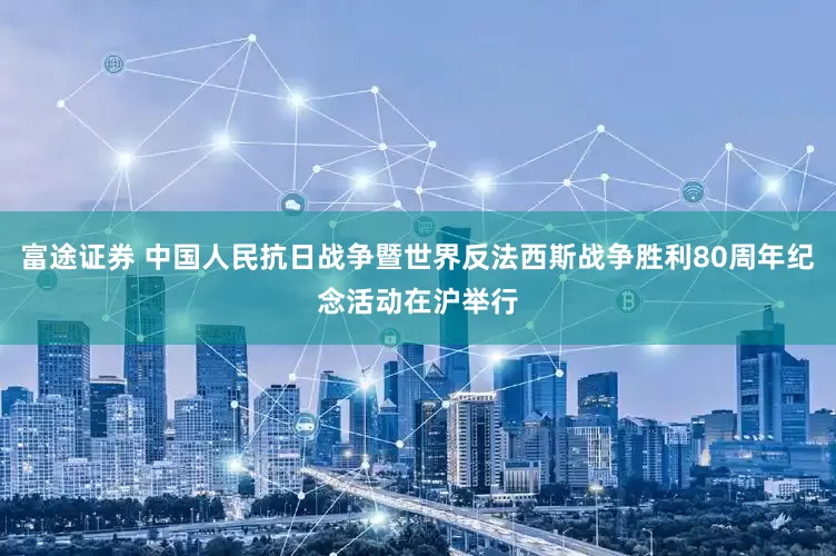富途证券 中国人民抗日战争暨世界反法西斯战争胜利80周年纪念活动在沪举行
