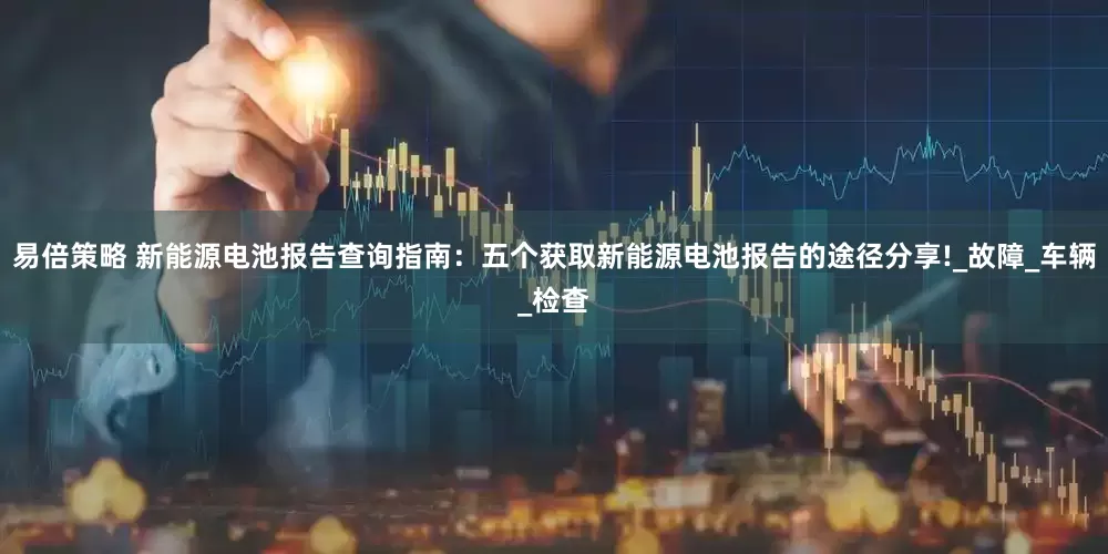 易倍策略 新能源电池报告查询指南：五个获取新能源电池报告的途径分享!_故障_车辆_检查