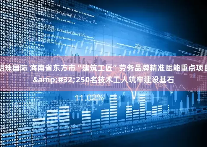 明珠国际 海南省东方市“建筑工匠”劳务品牌精准赋能重点项目&#32;250名技术工人筑牢建设基石