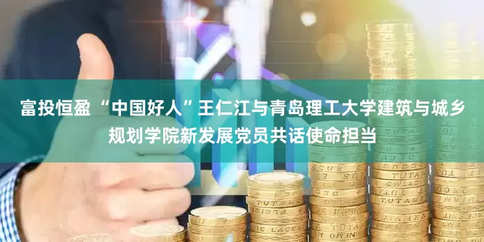 富投恒盈 “中国好人”王仁江与青岛理工大学建筑与城乡规划学院新发展党员共话使命担当