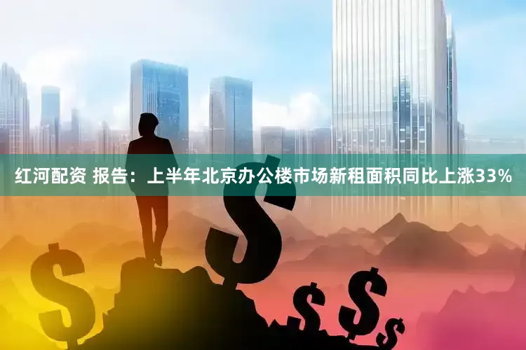 红河配资 报告：上半年北京办公楼市场新租面积同比上涨33%