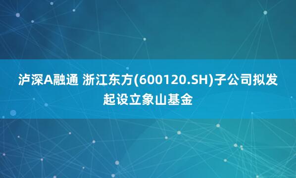 泸深A融通 浙江东方(600120.SH)子公司拟发起设立象山基金