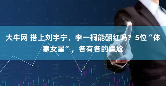 大牛网 搭上刘宇宁，李一桐能翻红吗？5位“体寒女星”，各有各的尴尬