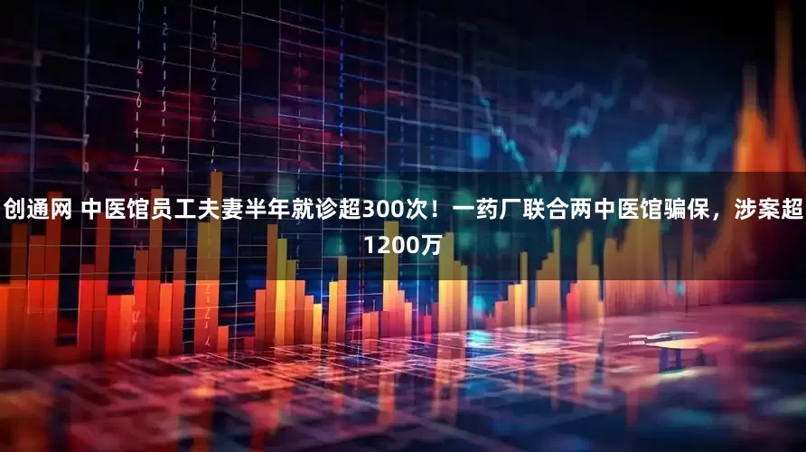 创通网 中医馆员工夫妻半年就诊超300次！一药厂联合两中医馆骗保，涉案超1200万