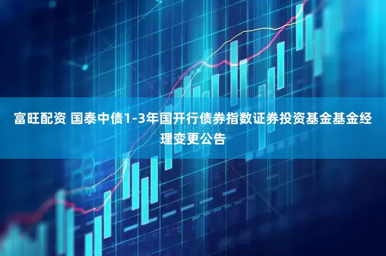 富旺配资 国泰中债1-3年国开行债券指数证券投资基金基金经理变更公告