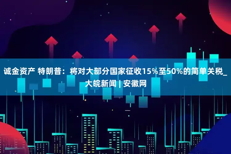 诚金资产 特朗普：将对大部分国家征收15%至50%的简单关税_大皖新闻 | 安徽网
