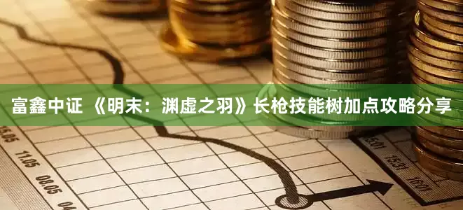 富鑫中证 《明末：渊虚之羽》长枪技能树加点攻略分享