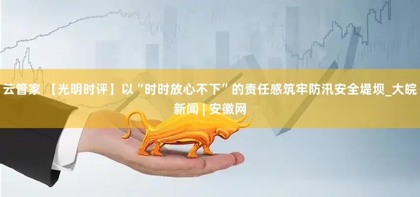 云管家 【光明时评】以“时时放心不下”的责任感筑牢防汛安全堤坝_大皖新闻 | 安徽网