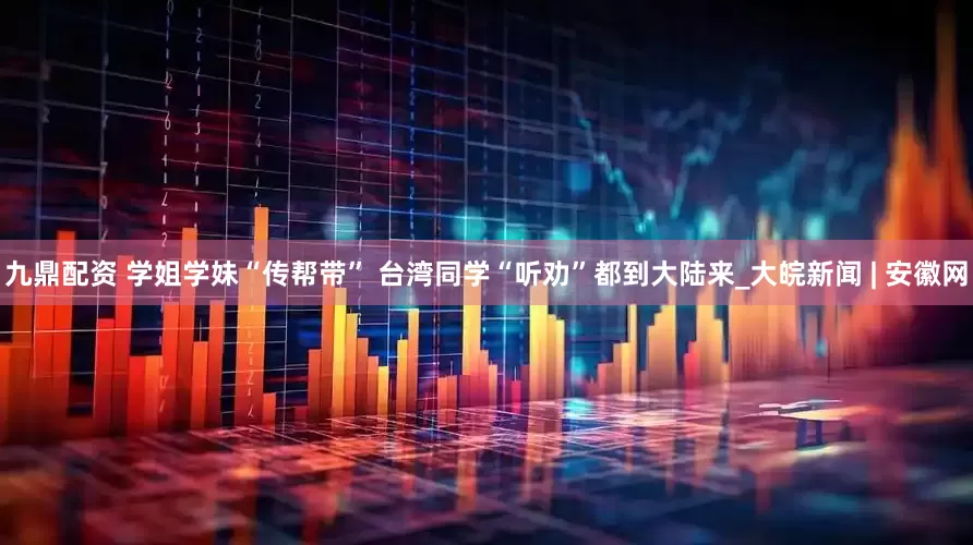 九鼎配资 学姐学妹“传帮带” 台湾同学“听劝”都到大陆来_大皖新闻 | 安徽网