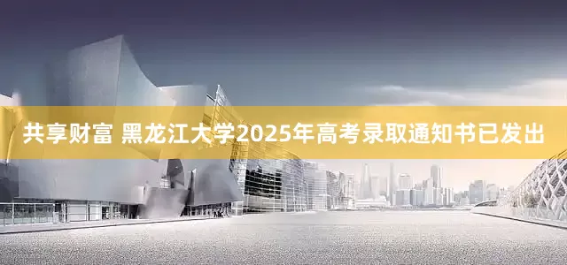共享财富 黑龙江大学2025年高考录取通知书已发出