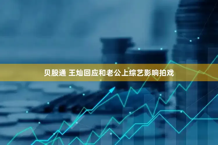 贝股通 王灿回应和老公上综艺影响拍戏