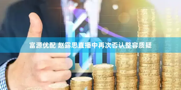 富源优配 赵露思直播中再次否认整容质疑