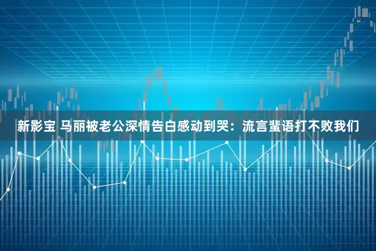 新影宝 马丽被老公深情告白感动到哭：流言蜚语打不败我们
