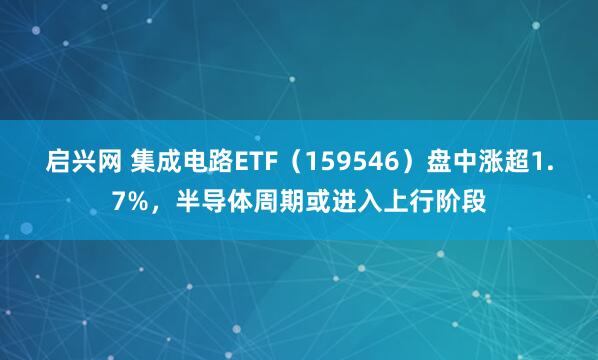 启兴网 集成电路ETF（159546）盘中涨超1.7%，半导体周期或进入上行阶段