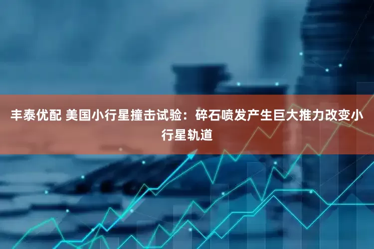 丰泰优配 美国小行星撞击试验：碎石喷发产生巨大推力改变小行星轨道