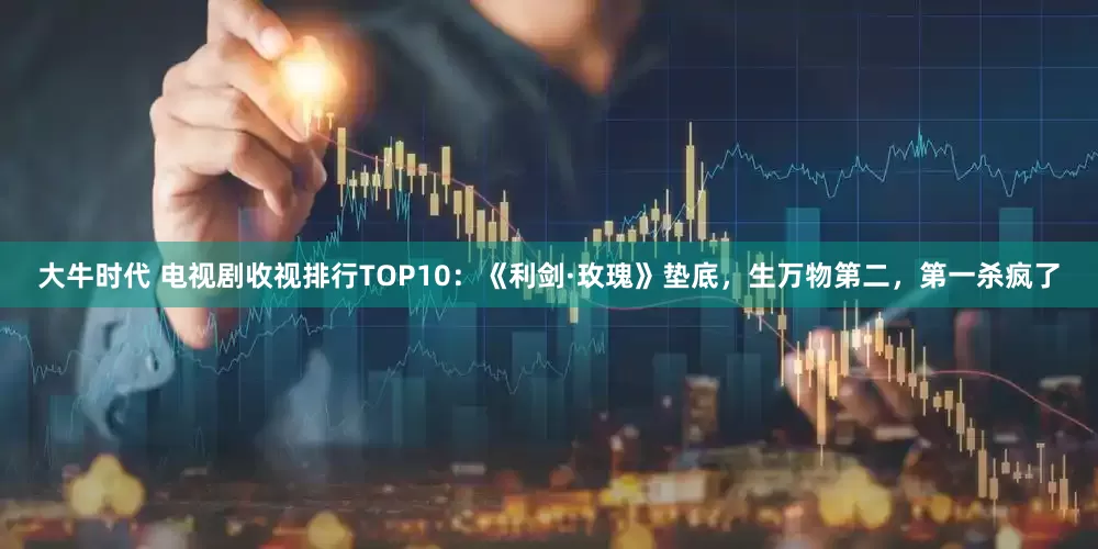 大牛时代 电视剧收视排行TOP10：《利剑·玫瑰》垫底，生万物第二，第一杀疯了