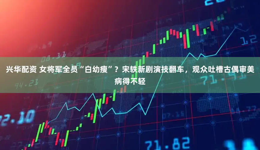 兴华配资 女将军全员“白幼瘦”？宋轶新剧演技翻车，观众吐槽古偶审美病得不轻