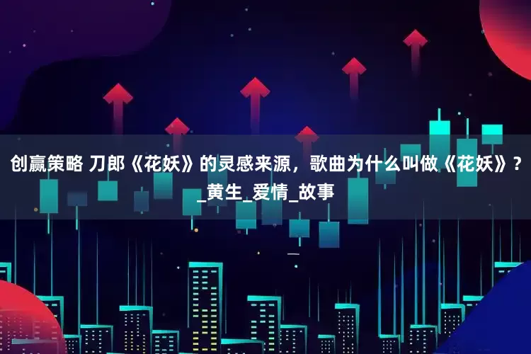 创赢策略 刀郎《花妖》的灵感来源，歌曲为什么叫做《花妖》？_黄生_爱情_故事