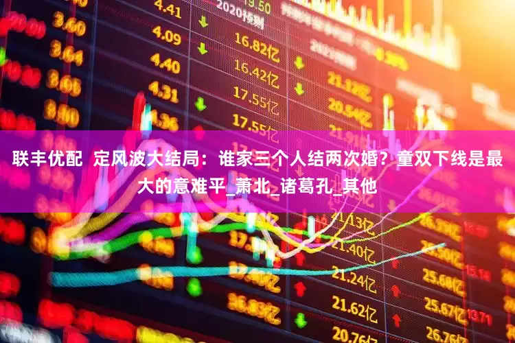 联丰优配  定风波大结局：谁家三个人结两次婚？童双下线是最大的意难平_萧北_诸葛孔_其他