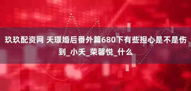 玖玖配资网 夭璟婚后番外篇680下有些担心是不是伤到_小夭_荣馨悦_什么