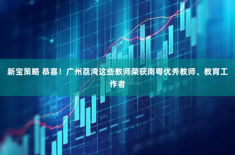 新宝策略 恭喜！广州荔湾这些教师荣获南粤优秀教师、教育工作者