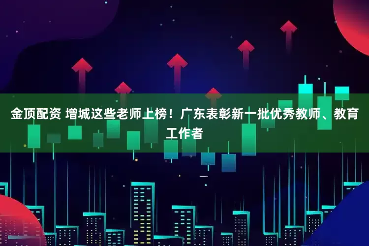 金顶配资 增城这些老师上榜！广东表彰新一批优秀教师、教育工作者