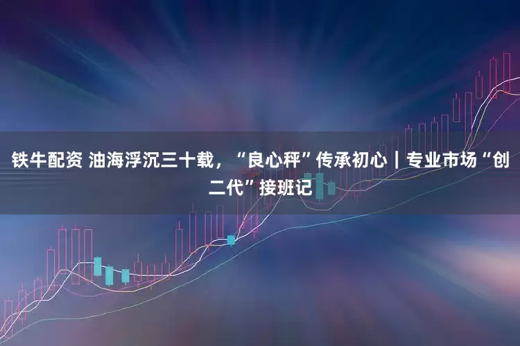 铁牛配资 油海浮沉三十载，“良心秤”传承初心｜专业市场“创二代”接班记