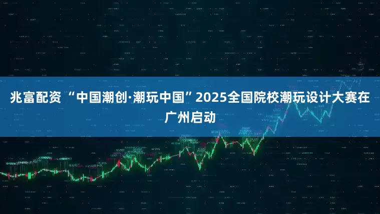 兆富配资 “中国潮创·潮玩中国”2025全国院校潮玩设计大赛在广州启动