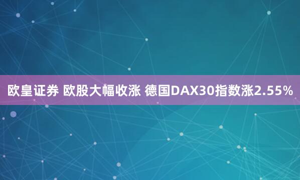 欧皇证券 欧股大幅收涨 德国DAX30指数涨2.55%