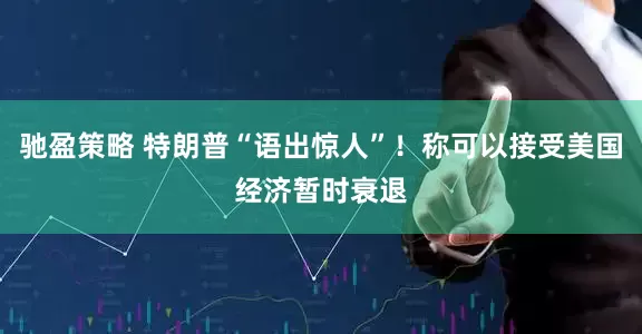 驰盈策略 特朗普“语出惊人”！称可以接受美国经济暂时衰退