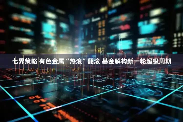 七界策略 有色金属“热浪”翻滚 基金解构新一轮超级周期