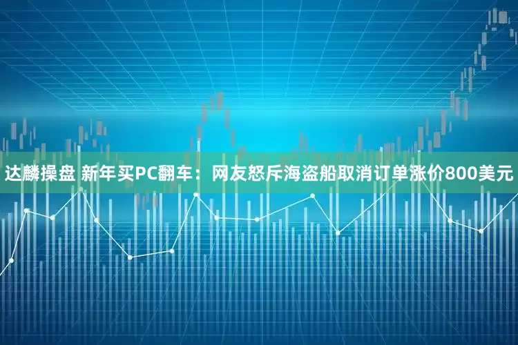 达麟操盘 新年买PC翻车：网友怒斥海盗船取消订单涨价800美元