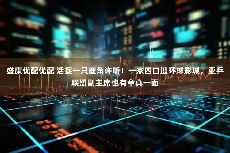 盛康优配优配 活捉一只鹿角许昕！一家四口逛环球影城，亚乒联盟副主席也有童真一面