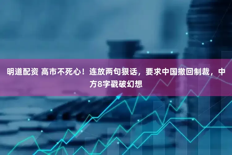 明道配资 高市不死心！连放两句狠话，要求中国撤回制裁，中方8字戳破幻想