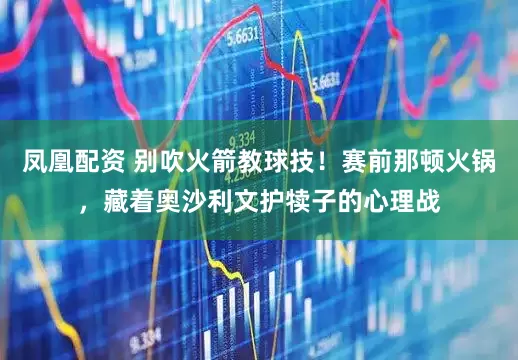 凤凰配资 别吹火箭教球技！赛前那顿火锅，藏着奥沙利文护犊子的心理战