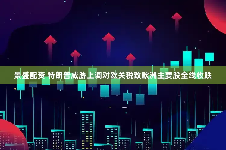 景盛配资 特朗普威胁上调对欧关税致欧洲主要股全线收跌