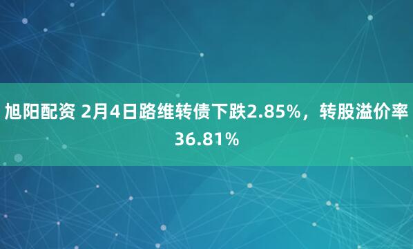 旭阳配资 2月4日路维转债下跌2.85%，转股溢价率36.81%